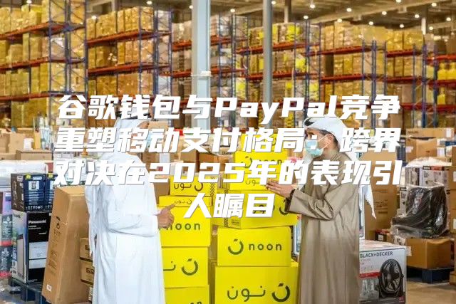 谷歌钱包与PayPal竞争重塑移动支付格局：跨界对决在2025年的表现引人瞩目