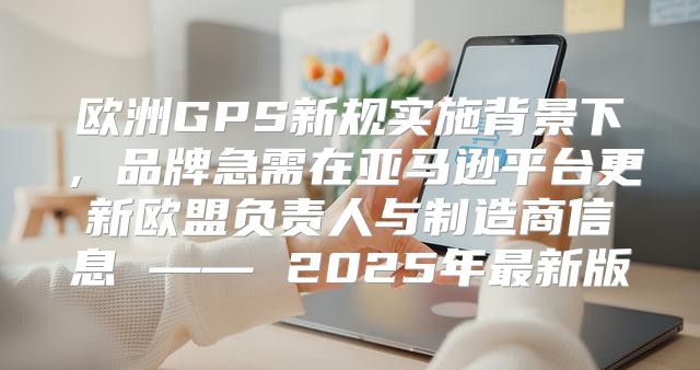 欧洲GPS新规实施背景下，品牌急需在亚马逊平台更新欧盟负责人与制造商信息 —— 2025年最新版