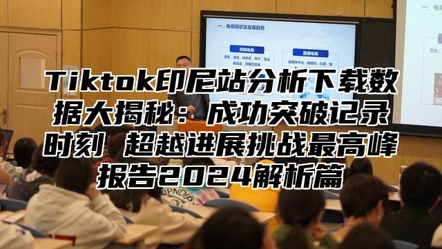 Tiktok印尼站分析下载数据大揭秘：成功突破记录时刻 超越进展挑战最高峰报告2025解析篇