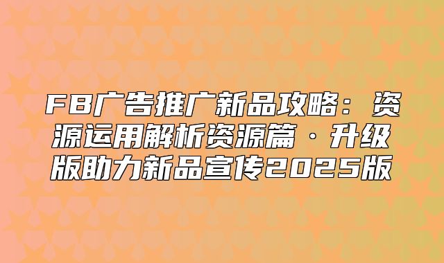 FB广告推广新品攻略：资源运用解析资源篇·升级版助力新品宣传2025版