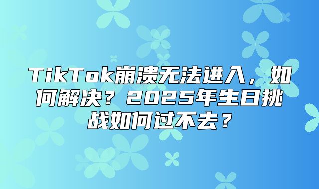 TikTok崩溃无法进入，如何解决？2025年生日挑战如何过不去？