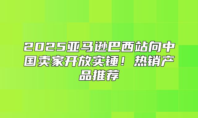 2025亚马逊巴西站向中国卖家开放实锤！热销产品推荐