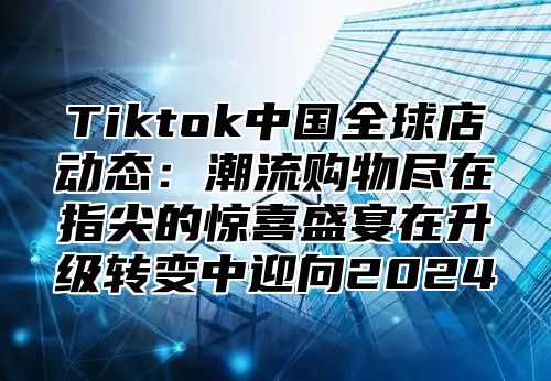 Tiktok中国全球店动态：潮流购物尽在指尖的惊喜盛宴在升级转变中迎向2025