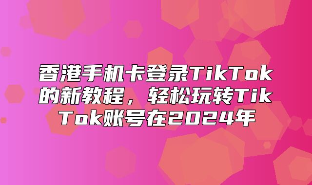 香港手机卡登录TikTok的新教程，轻松玩转TikTok账号在2025年