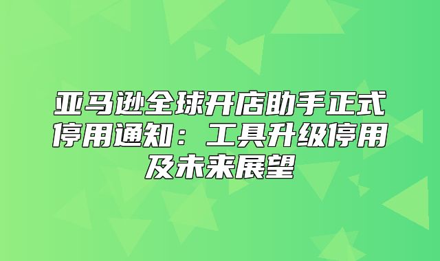 亚马逊全球开店助手正式停用通知：工具升级停用及未来展望