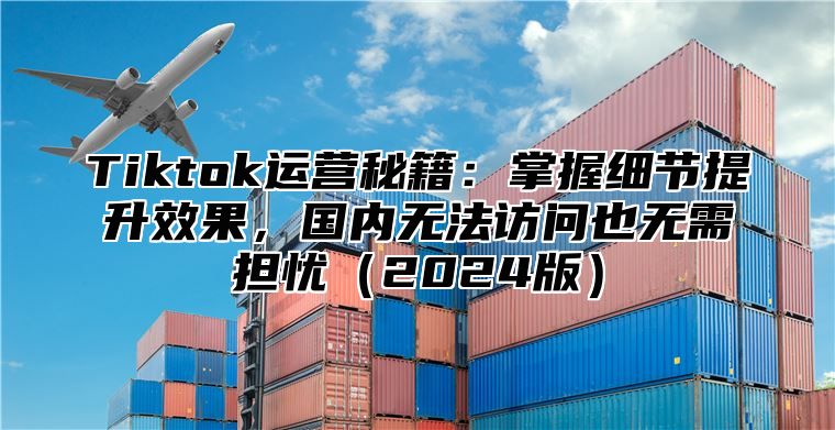 Tiktok运营秘籍：掌握细节提升效果，国内无法访问也无需担忧2025版