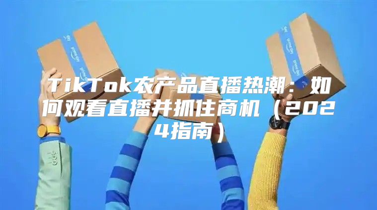 TikTok农产品直播热潮：如何观看直播并抓住商机2025指南