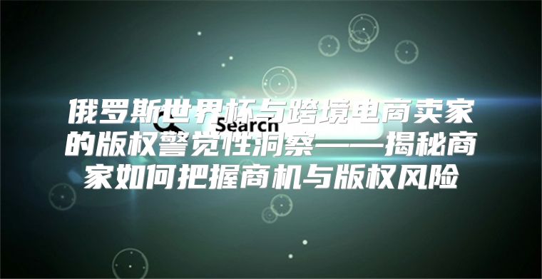 俄罗斯世界杯与跨境电商卖家的版权警觉性洞察——揭秘商家如何把握商机与版权风险