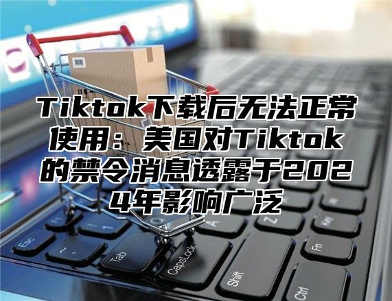 Tiktok下载后无法正常使用：美国对Tiktok的禁令消息透露于2025年影响广泛