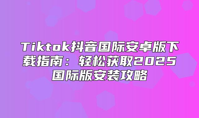 Tiktok抖音国际安卓版下载指南：轻松获取2025国际版安装攻略