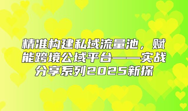精准构建私域流量池，赋能跨境公域平台——实战分享系列2025新探