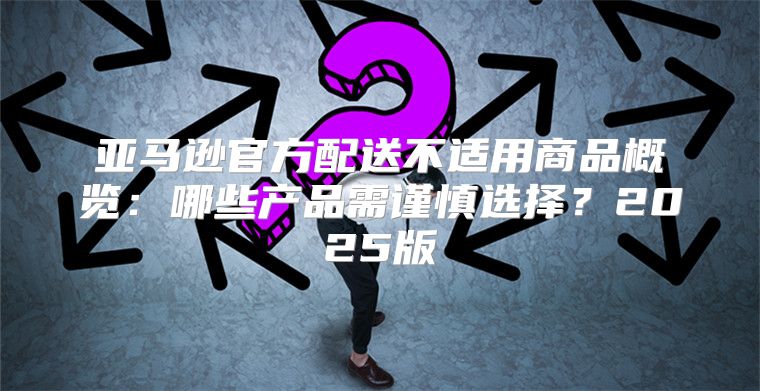 亚马逊官方配送不适用商品概览：哪些产品需谨慎选择？2025版