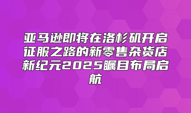 亚马逊即将在洛杉矶开启征服之路的新零售杂货店新纪元2025瞩目布局启航