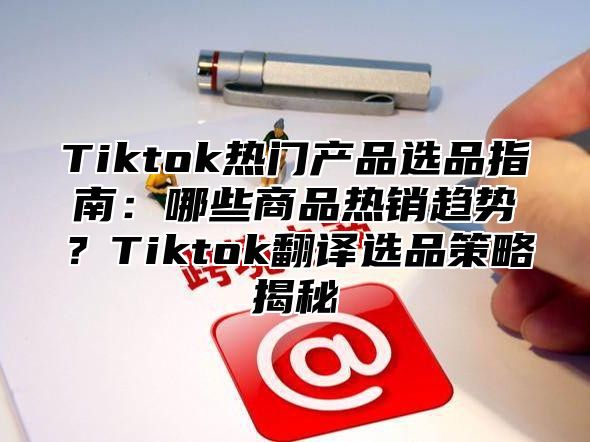 Tiktok热门产品选品指南：哪些商品热销趋势？Tiktok翻译选品策略揭秘
