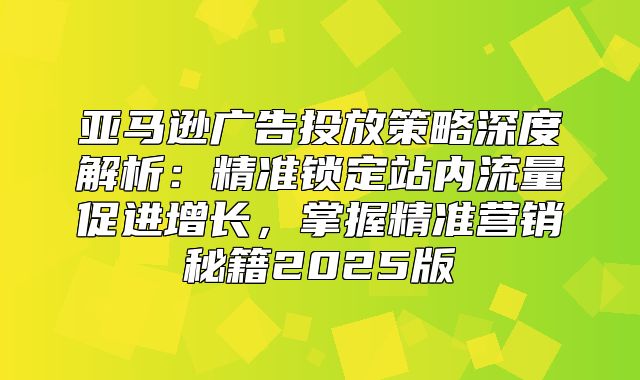 亚马逊广告投放策略深度解析：精准锁定站内流量促进增长，掌握精准营销秘籍2025版