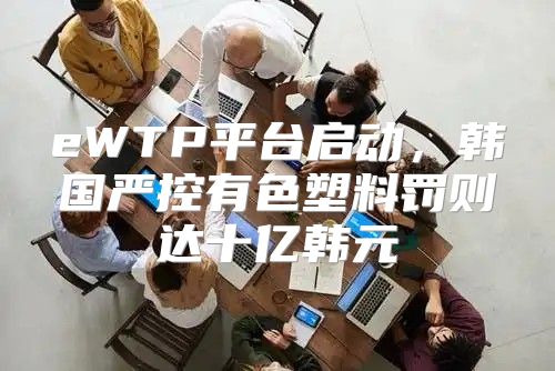 eWTP平台启动，韩国严控有色塑料罚则达十亿韩元