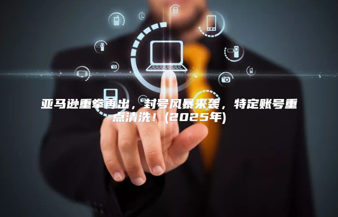 亚马逊重拳再出，封号风暴来袭，特定账号重点清洗！(2025年)