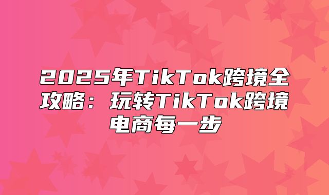 2025年TikTok跨境全攻略：玩转TikTok跨境电商每一步