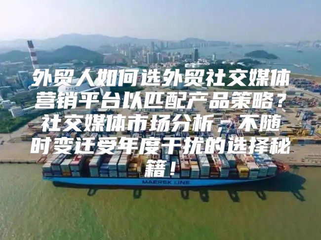 外贸人如何选外贸社交媒体营销平台以匹配产品策略？社交媒体市场分析，不随时变迁受年度干扰的选择秘籍！