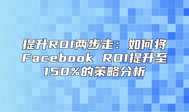 提升ROI两步走：如何将Facebook ROI提升至150%的策略分析