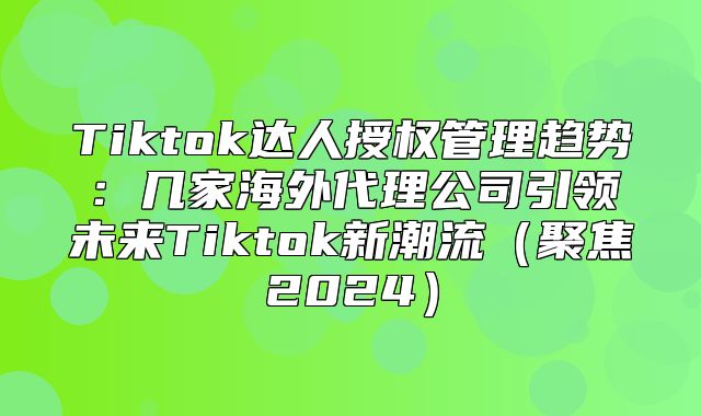 Tiktok达人授权管理趋势：几家海外代理公司引领未来Tiktok新潮流聚焦2025