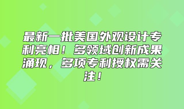 最新一批美国外观设计专利亮相！多领域创新成果涌现，多项专利授权需关注！