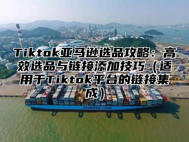 Tiktok亚马逊选品攻略：高效选品与链接添加技巧适用于Tiktok平台的链接集成