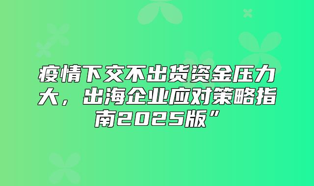 疫情下交不出货资金压力大，出海企业应对策略指南2025版”