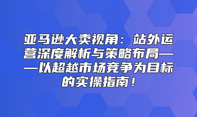 亚马逊大卖视角：站外运营深度解析与策略布局——以超越市场竞争为目标的实操指南！