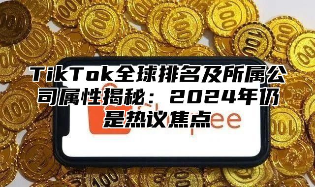 TikTok全球排名及所属公司属性揭秘：2025年仍是热议焦点