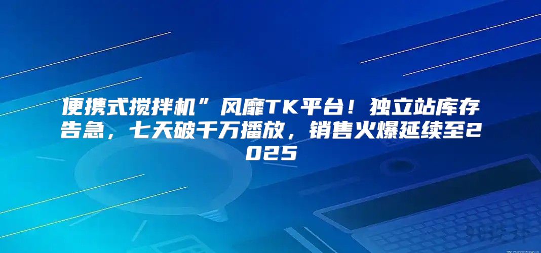 便携式搅拌机”风靡TK平台！独立站库存告急，七天破千万播放，销售火爆延续至2025