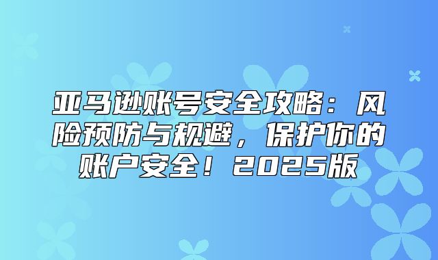 亚马逊账号安全攻略：风险预防与规避，保护你的账户安全！2025版