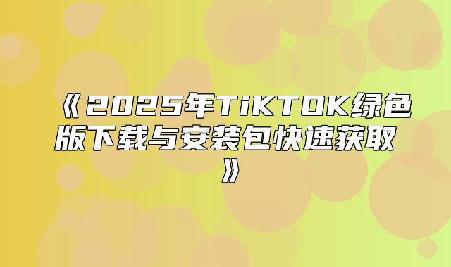 2025年TiKTOK绿色版下载与安装包快速获取
