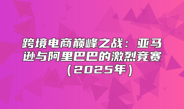 跨境电商巅峰之战：亚马逊与阿里巴巴的激烈竞赛2025年