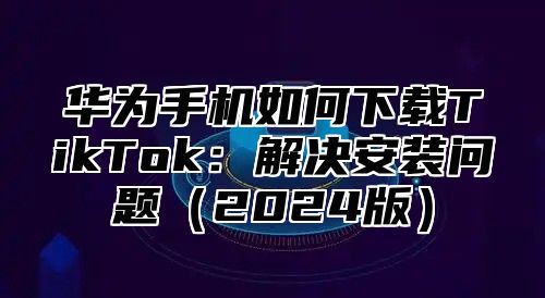 华为手机如何下载TikTok：解决安装问题2025版
