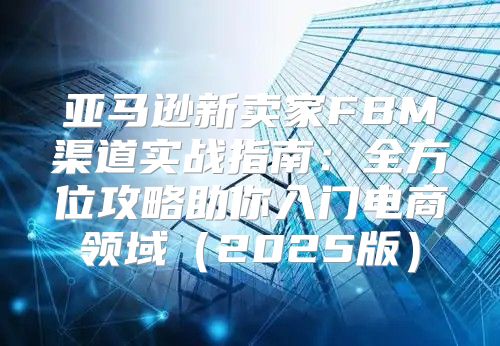 亚马逊新卖家FBM渠道实战指南：全方位攻略助你入门电商领域2025版