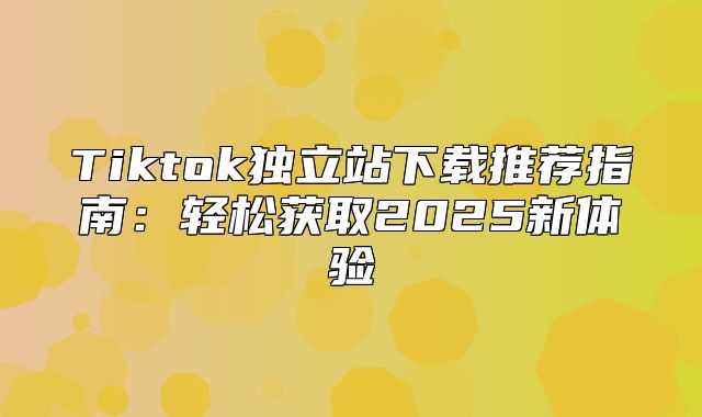 Tiktok独立站下载推荐指南：轻松获取2025新体验