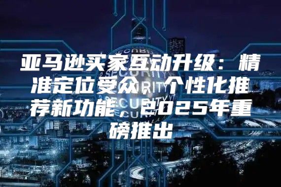 亚马逊买家互动升级：精准定位受众，个性化推荐新功能，2025年重磅推出