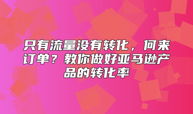 只有流量没有转化，何来订单？教你做好亚马逊产品的转化率