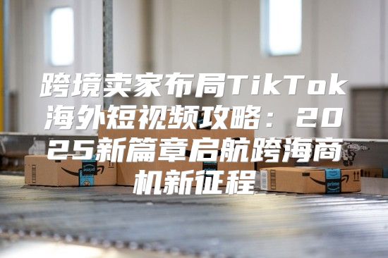 跨境卖家布局TikTok海外短视频攻略：2025新篇章启航跨海商机新征程