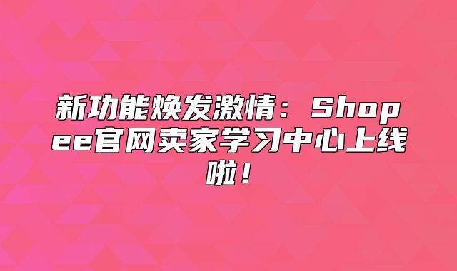 新功能焕发激情：Shopee官网卖家学习中心上线啦！