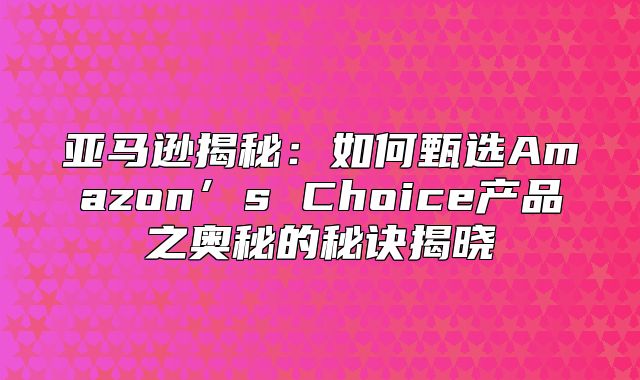 亚马逊揭秘：如何甄选Amazon’s Choice产品之奥秘的秘诀揭晓