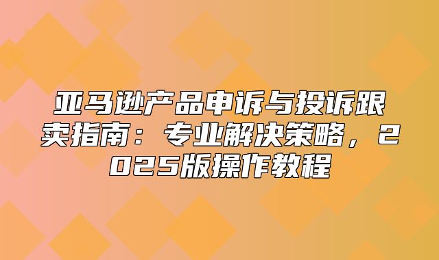 亚马逊产品申诉与投诉跟卖指南：专业解决策略，2025版操作教程