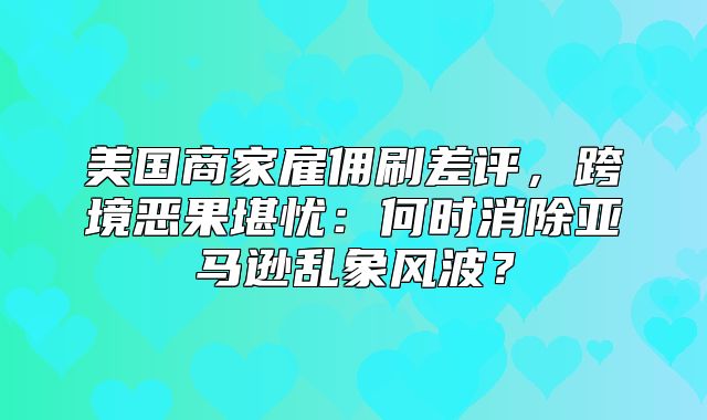 美国商家雇佣刷差评，跨境恶果堪忧：何时消除亚马逊乱象风波？
