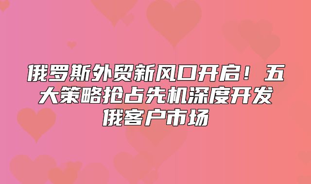 俄罗斯外贸新风口开启！五大策略抢占先机深度开发俄客户市场