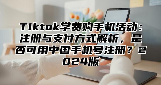 Tiktok学费购手机活动：注册与支付方式解析，是否可用中国手机号注册？2025版