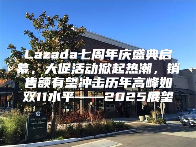 Lazada七周年庆盛典启幕，大促活动掀起热潮，销售额有望冲击历年高峰如双11水平——2025展望