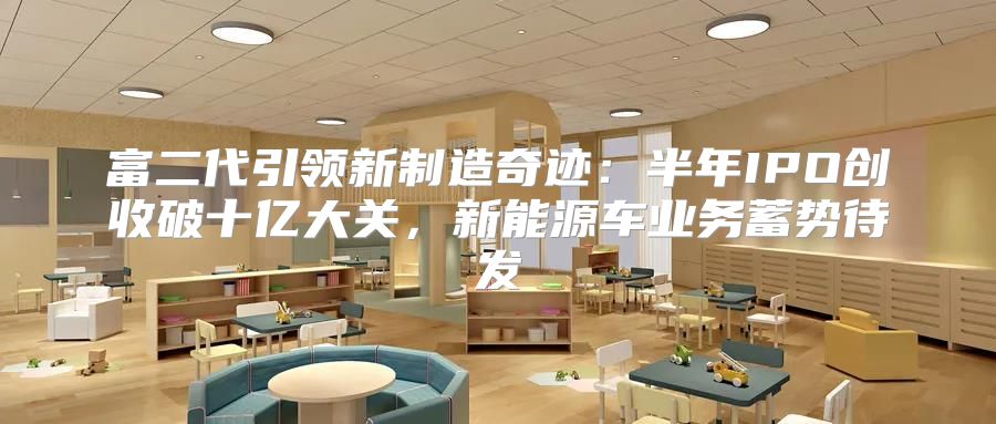 富二代引领新制造奇迹：半年IPO创收破十亿大关，新能源车业务蓄势待发