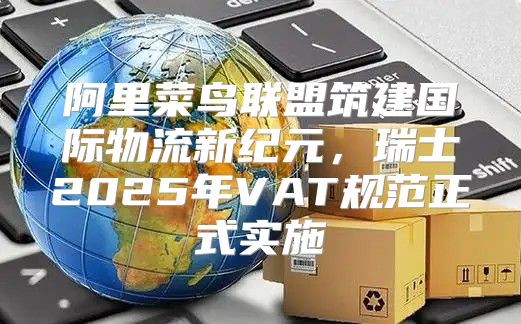 阿里菜鸟联盟筑建国际物流新纪元，瑞士2025年VAT规范正式实施