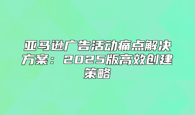 亚马逊广告活动痛点解决方案：2025版高效创建策略